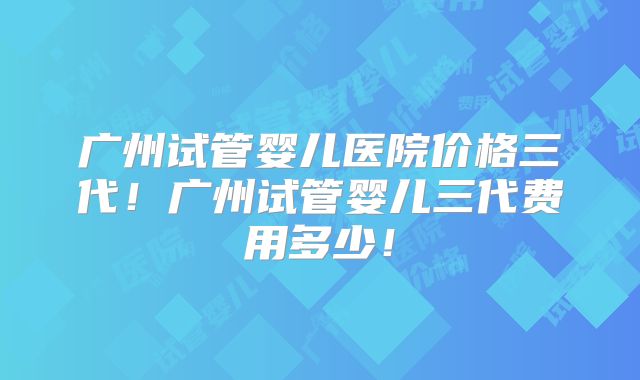 广州试管婴儿医院价格三代!广州试管婴儿三代费用多少!