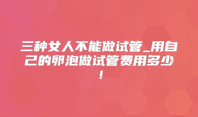 三种女人不能做试管_用自己的卵泡做试管费用多少!