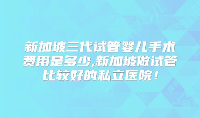 新加坡三代试管婴儿手术费用是多少,新加坡做试管比较好的私立医院!