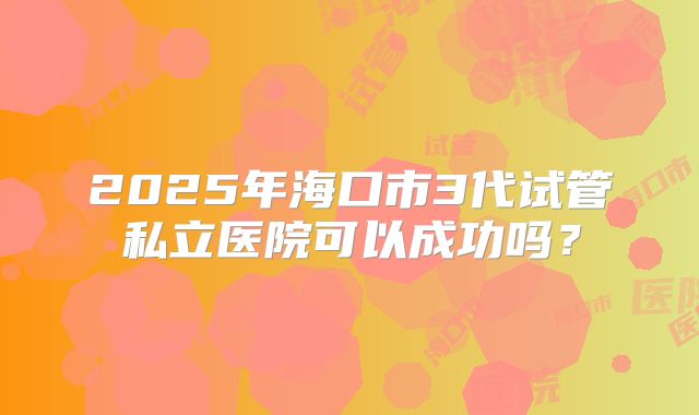 2025年海口市3代试管私立医院可以成功吗？