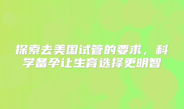 探索去美国试管的要求，科学备孕让生育选择更明智