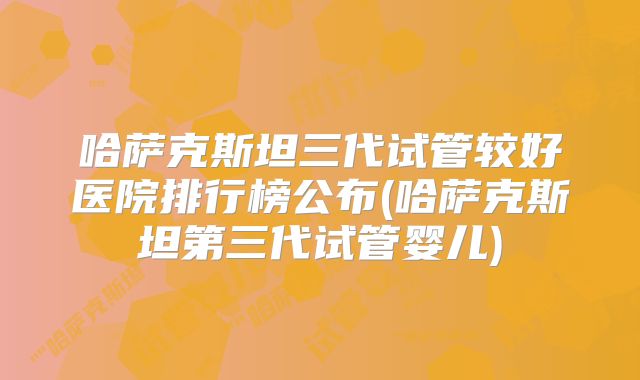 哈萨克斯坦三代试管较好医院排行榜公布(哈萨克斯坦第三代试管婴儿)