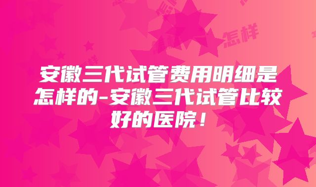安徽三代试管费用明细是怎样的-安徽三代试管比较好的医院！