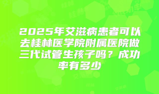 2025年艾滋病患者可以去桂林医学院附属医院做三代试管生孩子吗?成功率有多少