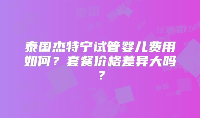 泰国杰特宁试管婴儿费用如何？套餐价格差异大吗？