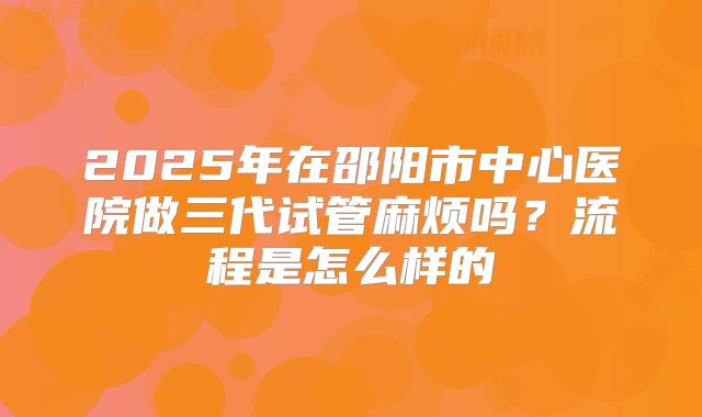2025年在邵阳市中心医院做三代试管麻烦吗？流程是怎么样的