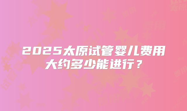2025太原试管婴儿费用大约多少能进行？