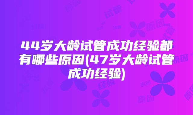 44岁大龄试管成功经验都有哪些原因(47岁大龄试管成功经验)