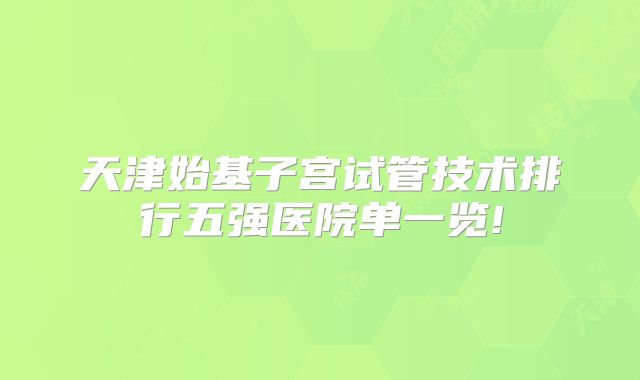 天津始基子宫试管技术排行五强医院单一览!