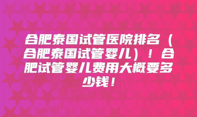 合肥泰国试管医院排名(合肥泰国试管婴儿)!合肥试管婴儿费用大概要多少钱!