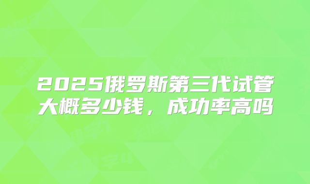 2025俄罗斯第三代试管大概多少钱，成功率高吗