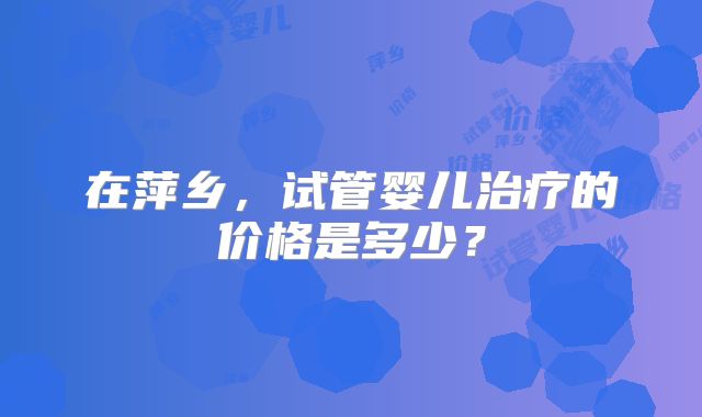 在萍乡,试管婴儿治疗的价格是多少?