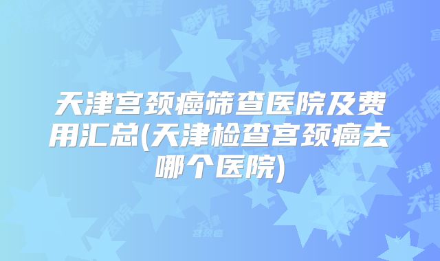 天津宫颈癌筛查医院及费用汇总(天津检查宫颈癌去哪个医院)