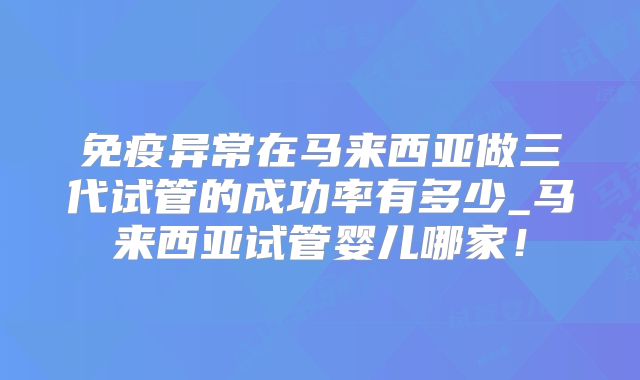免疫异常在马来西亚做三代试管的成功率有多少_马来西亚试管婴儿哪家!