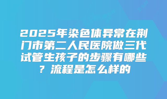 2025年染色体异常在荆门市第二人民医院做三代试管生孩子的步骤有哪些?流程是怎么样的