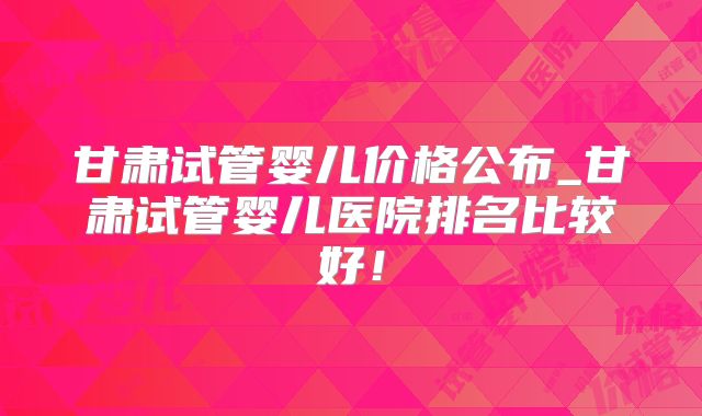 甘肃试管婴儿价格公布_甘肃试管婴儿医院排名比较好!