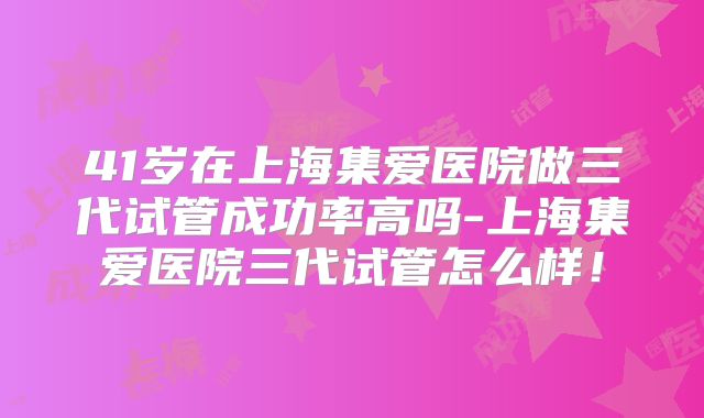 41岁在上海集爱医院做三代试管成功率高吗-上海集爱医院三代试管怎么样！