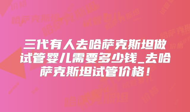 三代有人去哈萨克斯坦做试管婴儿需要多少钱_去哈萨克斯坦试管价格!