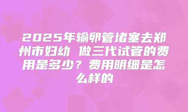 2025年输卵管堵塞去郑州市妇幼 做三代试管的费用是多少?费用明细是怎么样的