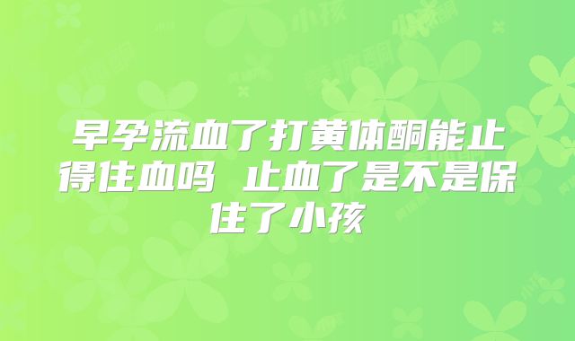 早孕流血了打黄体酮能止得住血吗 止血了是不是保住了小孩