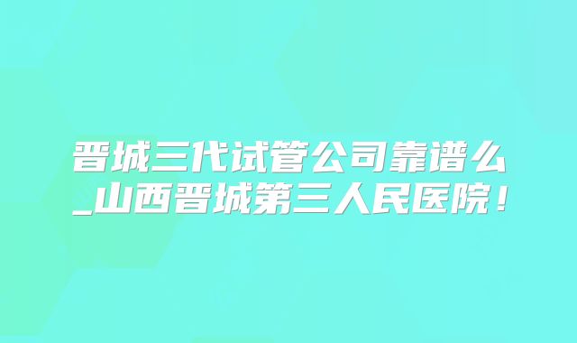 晋城三代试管公司靠谱么_山西晋城第三人民医院！