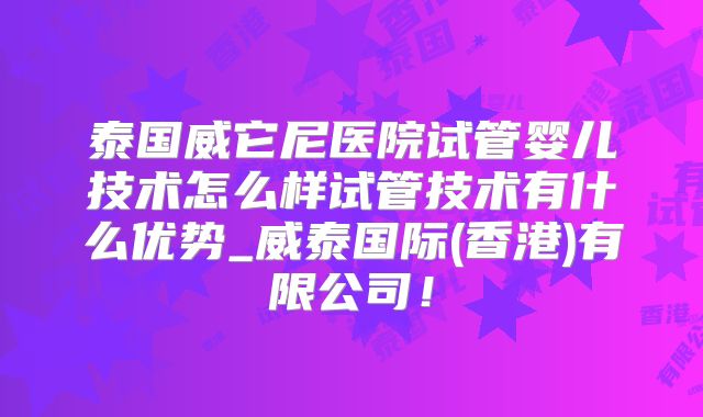 泰国威它尼医院试管婴儿技术怎么样试管技术有什么优势_威泰国际(香港)有限公司!