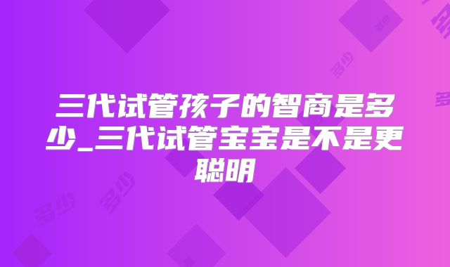 三代试管孩子的智商是多少_三代试管宝宝是不是更聪明