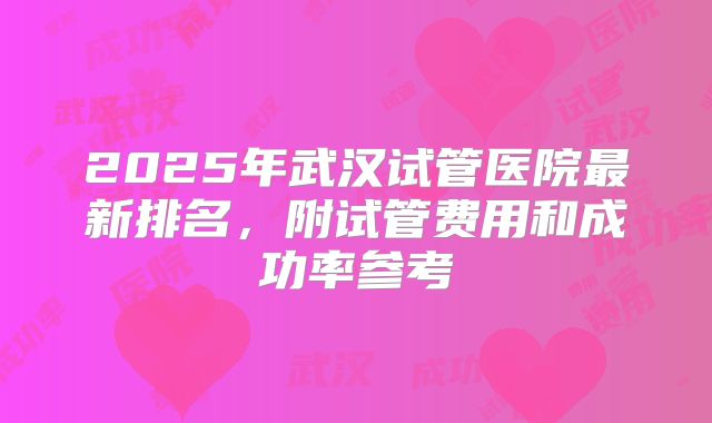 2025年武汉试管医院最新排名,附试管费用和成功率参考