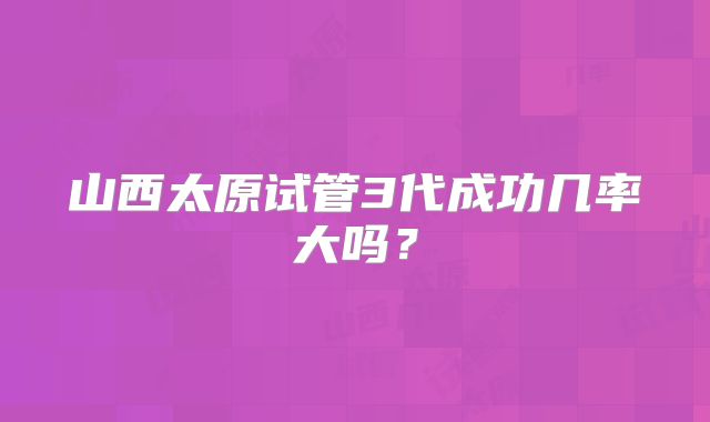 山西太原试管3代成功几率大吗?