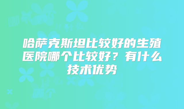 哈萨克斯坦比较好的生殖医院哪个比较好？有什么技术优势