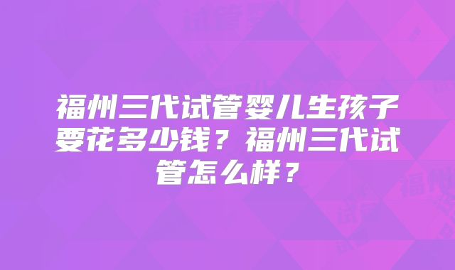 福州三代试管婴儿生孩子要花多少钱?福州三代试管怎么样?