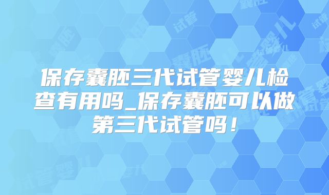 保存囊胚三代试管婴儿检查有用吗_保存囊胚可以做第三代试管吗！