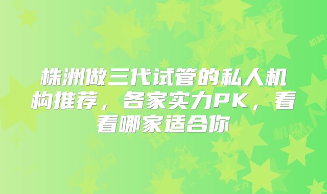 株洲做三代试管的私人机构推荐，各家实力PK，看看哪家适合你