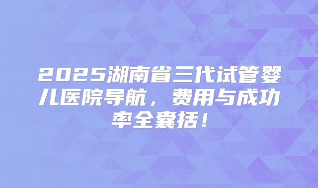2025湖南省三代试管婴儿医院导航，费用与成功率全囊括！