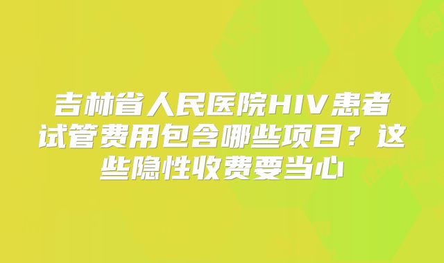 吉林省人民医院HIV患者试管费用包含哪些项目？这些隐性收费要当心