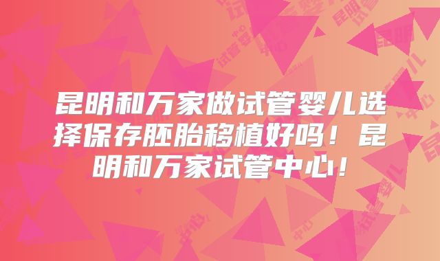 昆明和万家做试管婴儿选择保存胚胎移植好吗！昆明和万家试管中心！