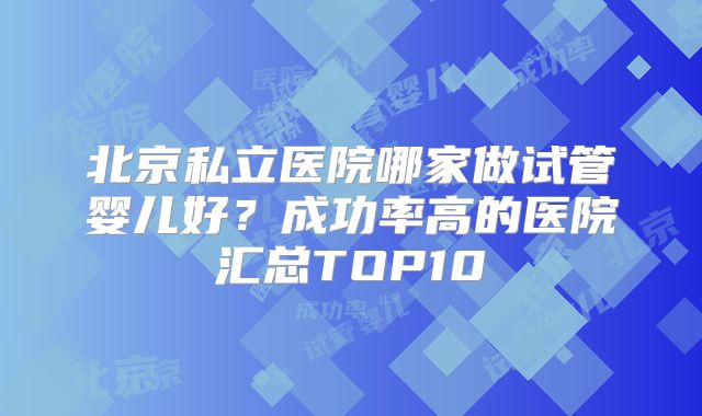 北京私立医院哪家做试管婴儿好？成功率高的医院汇总TOP10