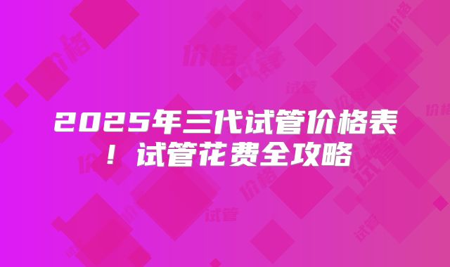 2025年三代试管价格表！试管花费全攻略