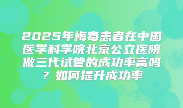 2025年梅毒患者在中国医学科学院北京公立医院做三代试管的成功率高吗?如何提升成功率