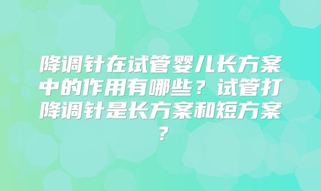 降调针在试管婴儿长方案中的作用有哪些？试管打降调针是长方案和短方案？