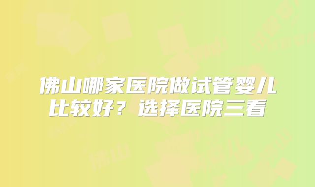 佛山哪家医院做试管婴儿比较好?选择医院三看