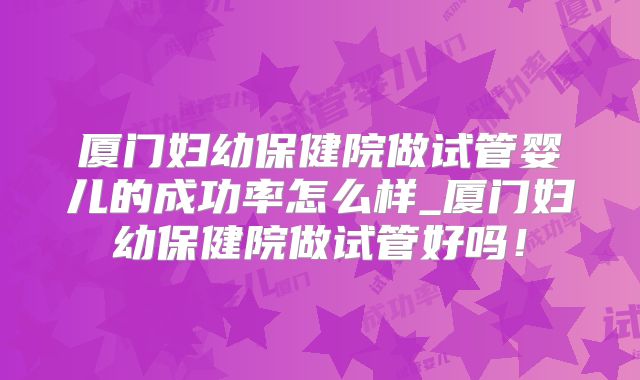 厦门妇幼保健院做试管婴儿的成功率怎么样_厦门妇幼保健院做试管好吗！