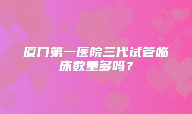 厦门第一医院三代试管临床数量多吗?