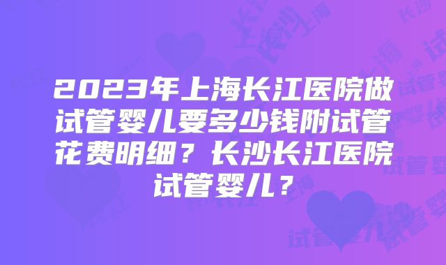 2023年上海长江医院做试管婴儿要多少钱附试管花费明细？长沙长江医院试管婴儿？