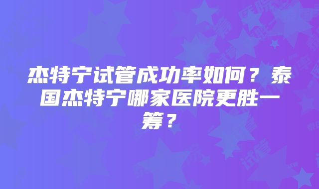 杰特宁试管成功率如何？泰国杰特宁哪家医院更胜一筹？
