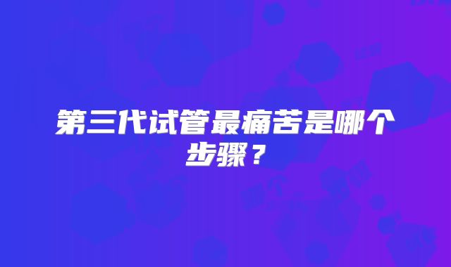 第三代试管最痛苦是哪个步骤？