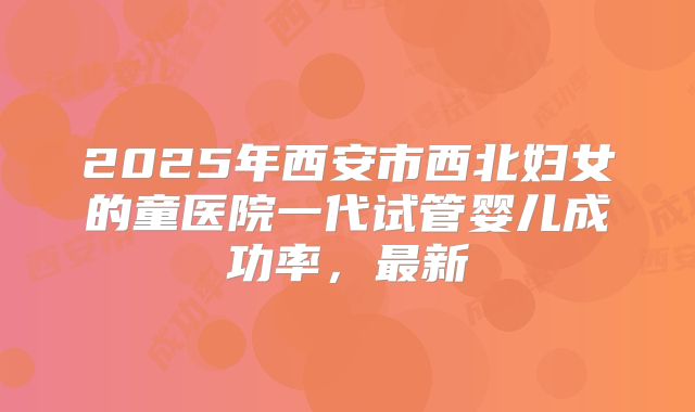 2025年西安市西北妇女的童医院一代试管婴儿成功率，最新