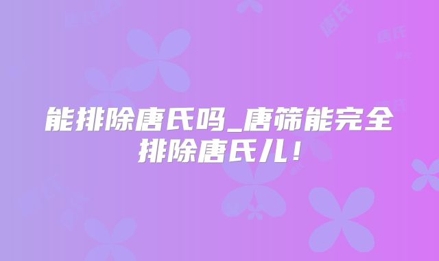 能排除唐氏吗_唐筛能完全排除唐氏儿!