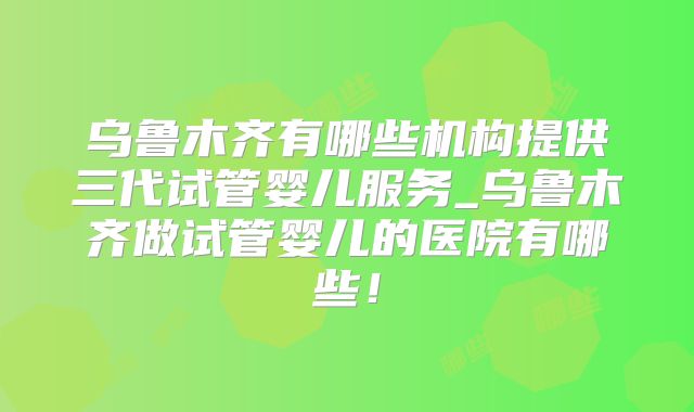 乌鲁木齐有哪些机构提供三代试管婴儿服务_乌鲁木齐做试管婴儿的医院有哪些！