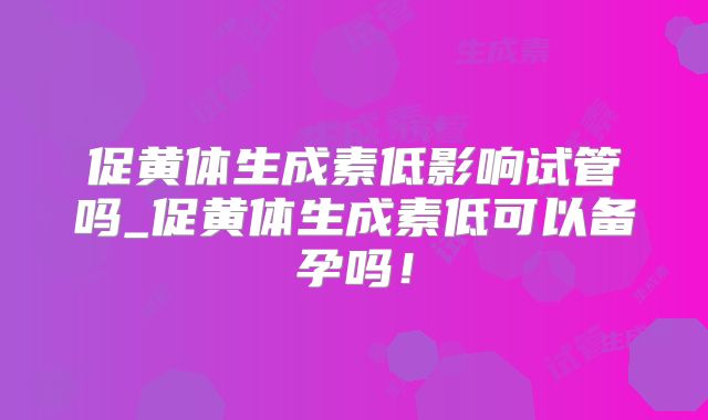 促黄体生成素低影响试管吗_促黄体生成素低可以备孕吗！